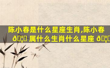 陈小春是什么星座生肖,陈小春 🦋 属什么生肖什么星座 🦆